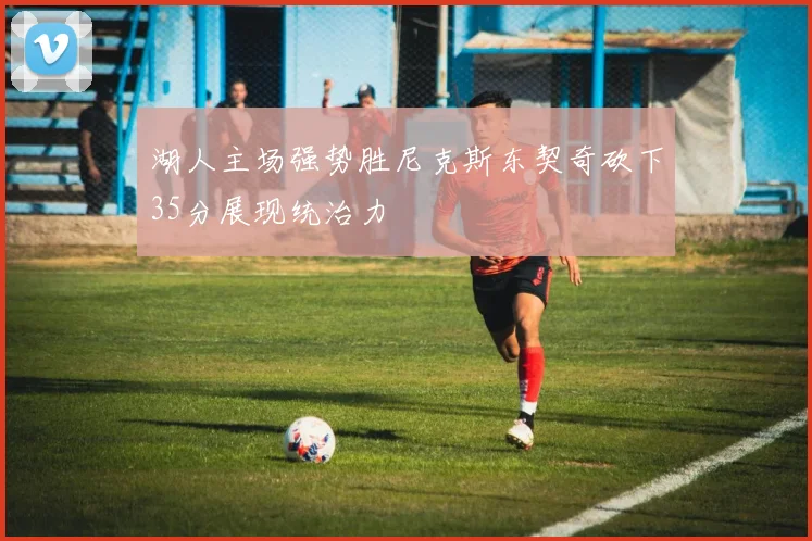 湖人主场强势胜尼克斯东契奇砍下35分展现统治力