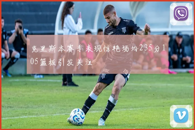 克里斯本赛季表现惊艳场均235分105篮板引发关注
